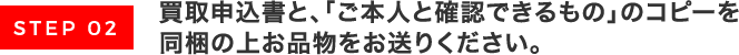 買取申込書と､「ご本人と確認できるもの」のコピーを同梱の上お品物をお送りください｡