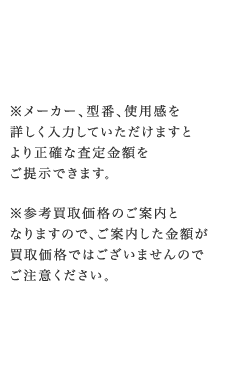 ※メーカー、型番、使用感を詳しく入力していただけますとより正確な査定金額をご提示できます。※参考買取価格のご案内となりますので、ご案内した金額が買取価格ではございませんのでご注意ください。