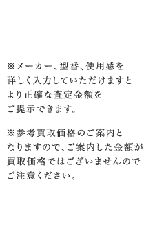 ※メーカー、型番、使用感を詳しく入力していただけますとより正確な査定金額をご提示できます。※参考買取価格のご案内となりますので、ご案内した金額が買取価格ではございませんのでご注意ください。